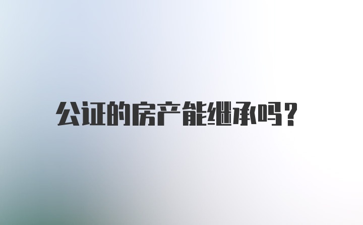 公证的房产能继承吗？