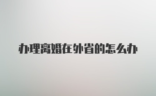 办理离婚在外省的怎么办