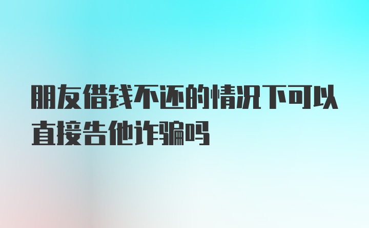 朋友借钱不还的情况下可以直接告他诈骗吗