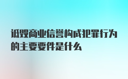 诋毁商业信誉构成犯罪行为的主要要件是什么