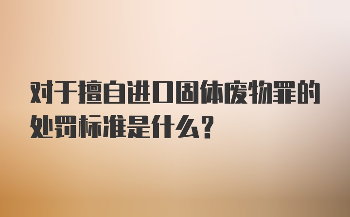 对于擅自进口固体废物罪的处罚标准是什么？