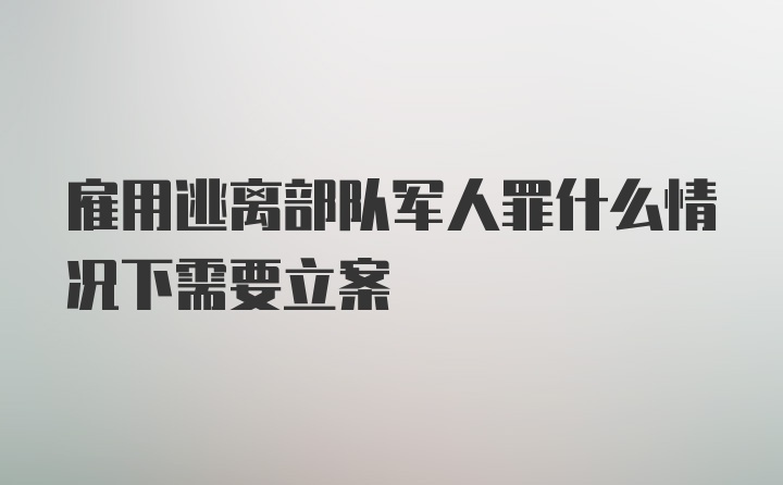 雇用逃离部队军人罪什么情况下需要立案