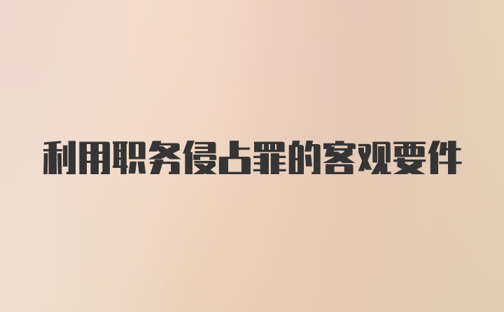 利用职务侵占罪的客观要件