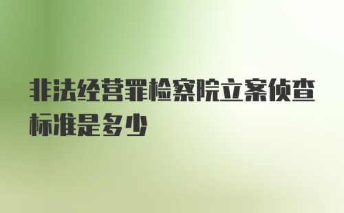 非法经营罪检察院立案侦查标准是多少