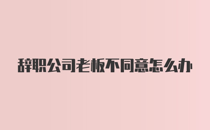 辞职公司老板不同意怎么办