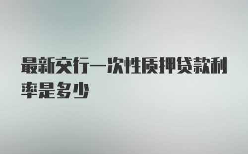 最新交行一次性质押贷款利率是多少