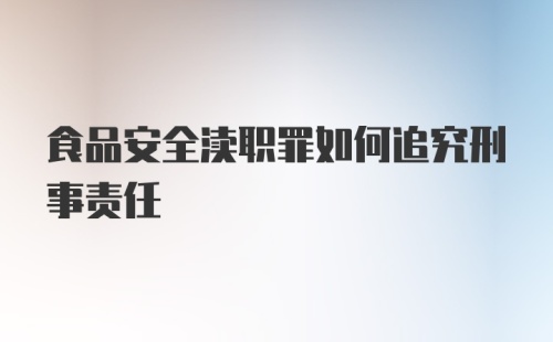 食品安全渎职罪如何追究刑事责任