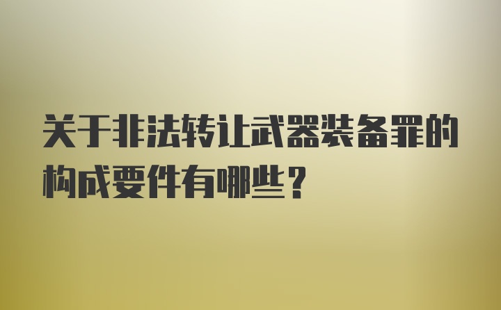 关于非法转让武器装备罪的构成要件有哪些？