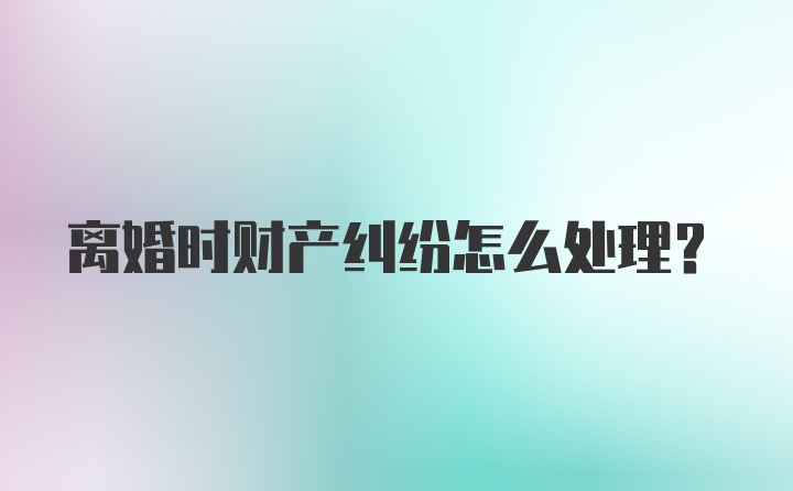 离婚时财产纠纷怎么处理？