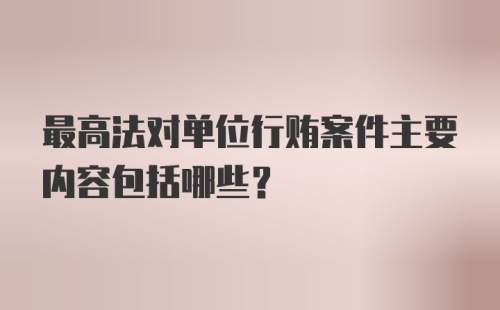 最高法对单位行贿案件主要内容包括哪些？