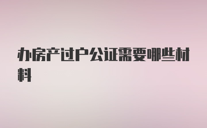 办房产过户公证需要哪些材料