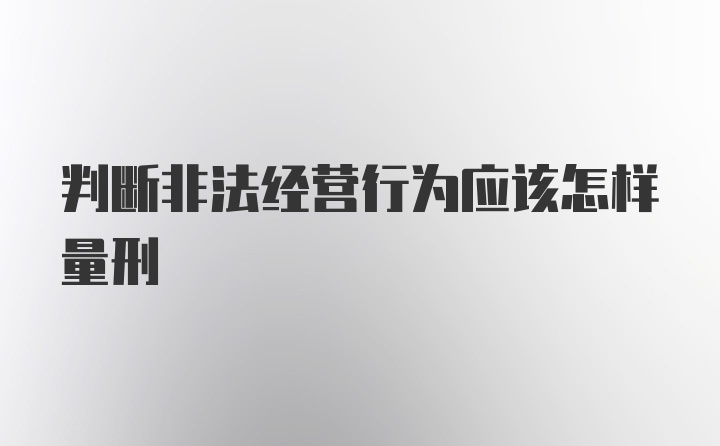 判断非法经营行为应该怎样量刑