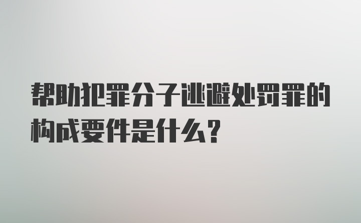 帮助犯罪分子逃避处罚罪的构成要件是什么？