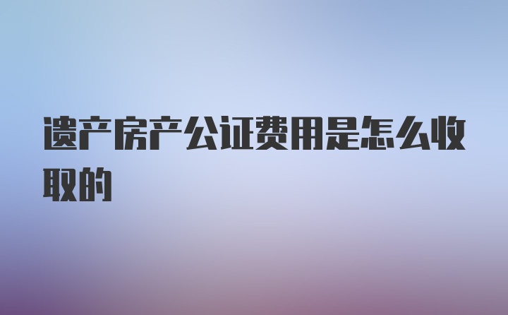 遗产房产公证费用是怎么收取的