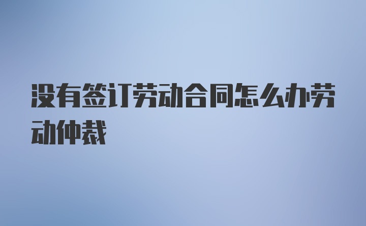 没有签订劳动合同怎么办劳动仲裁