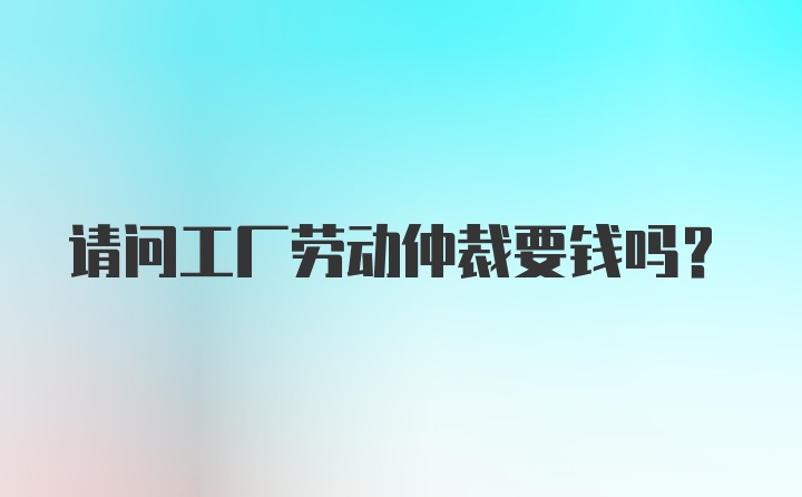 请问工厂劳动仲裁要钱吗?