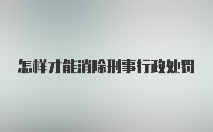 怎样才能消除刑事行政处罚