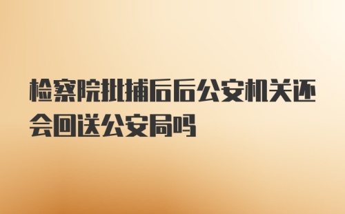 检察院批捕后后公安机关还会回送公安局吗