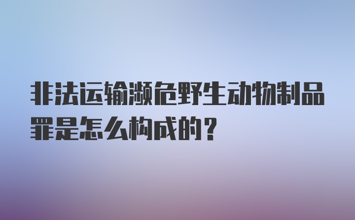 非法运输濒危野生动物制品罪是怎么构成的？