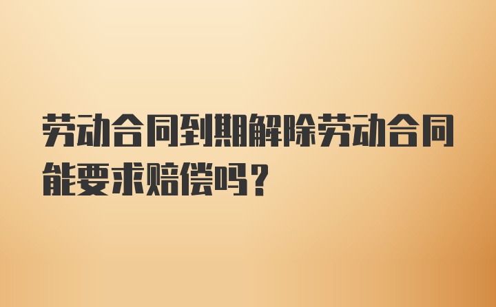 劳动合同到期解除劳动合同能要求赔偿吗？