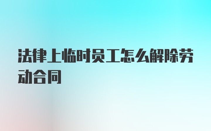 法律上临时员工怎么解除劳动合同