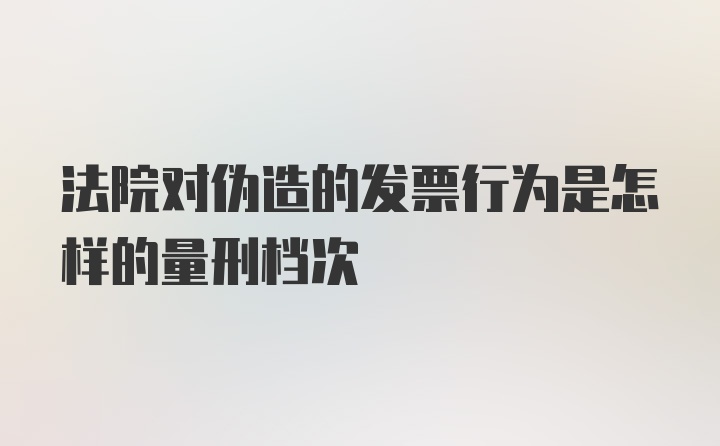 法院对伪造的发票行为是怎样的量刑档次