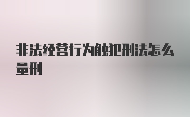 非法经营行为触犯刑法怎么量刑