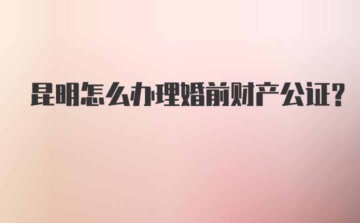 昆明怎么办理婚前财产公证？