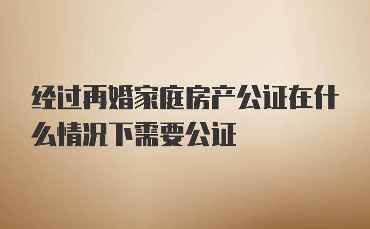 经过再婚家庭房产公证在什么情况下需要公证