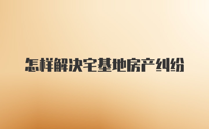 怎样解决宅基地房产纠纷