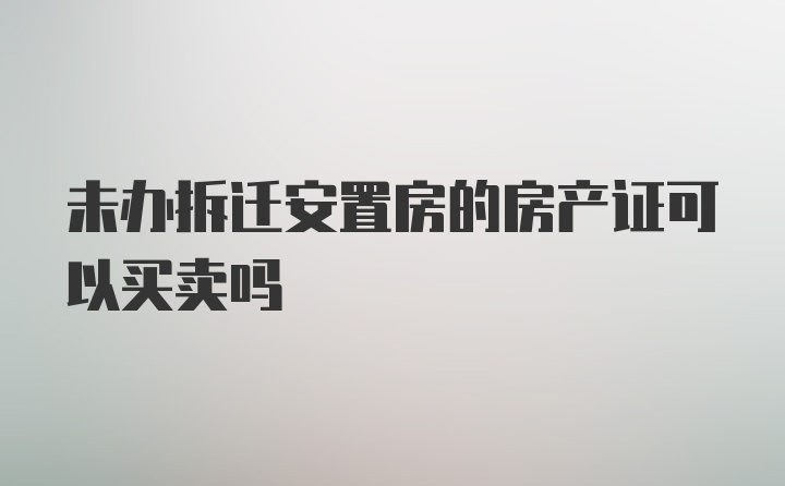 未办拆迁安置房的房产证可以买卖吗