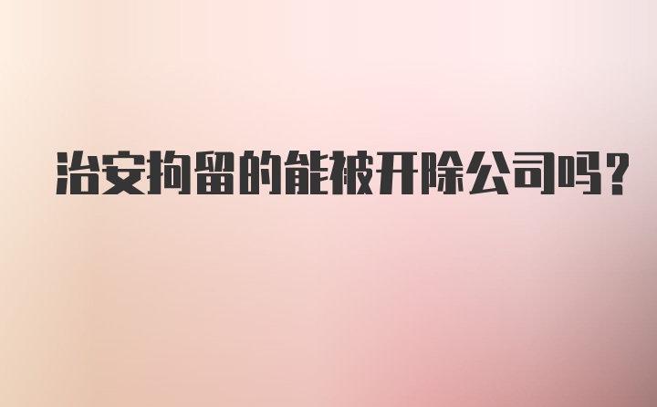 治安拘留的能被开除公司吗?