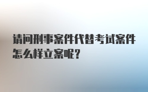 请问刑事案件代替考试案件怎么样立案呢？