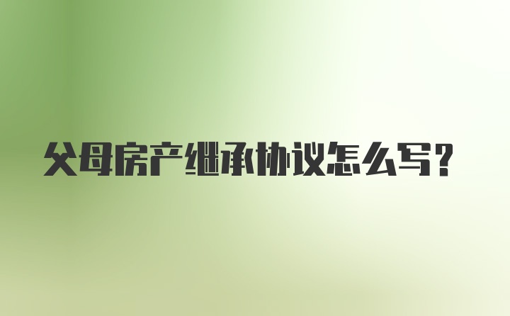 父母房产继承协议怎么写？