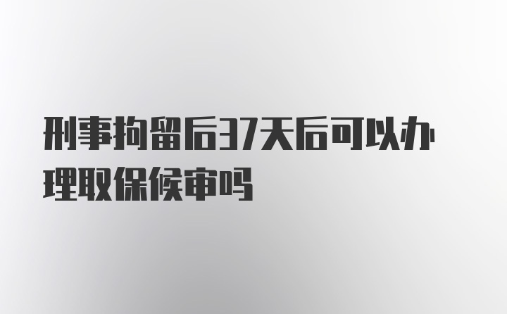 刑事拘留后37天后可以办理取保候审吗