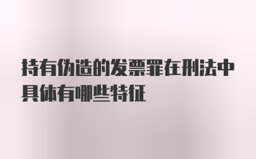 持有伪造的发票罪在刑法中具体有哪些特征