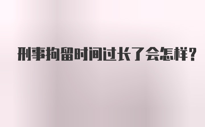 刑事拘留时间过长了会怎样？