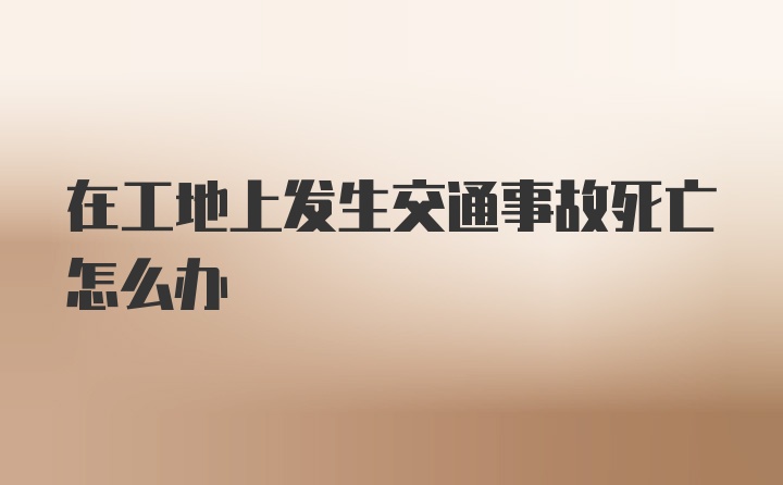 在工地上发生交通事故死亡怎么办