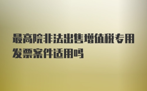 最高院非法出售增值税专用发票案件适用吗