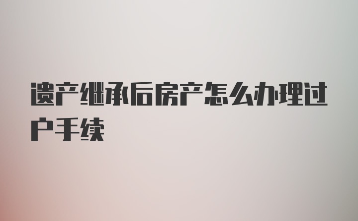 遗产继承后房产怎么办理过户手续