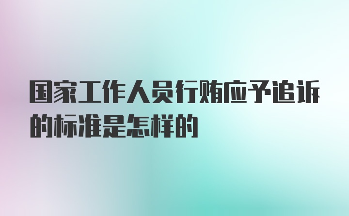 国家工作人员行贿应予追诉的标准是怎样的