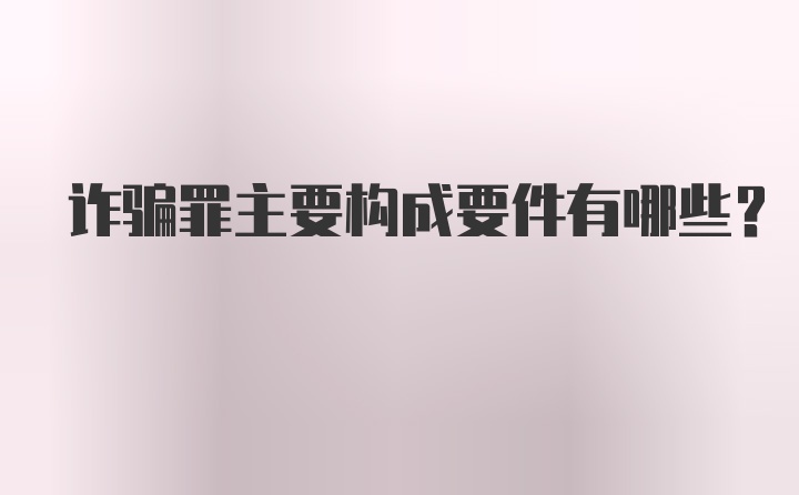 诈骗罪主要构成要件有哪些?