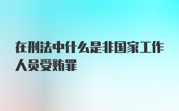 在刑法中什么是非国家工作人员受贿罪