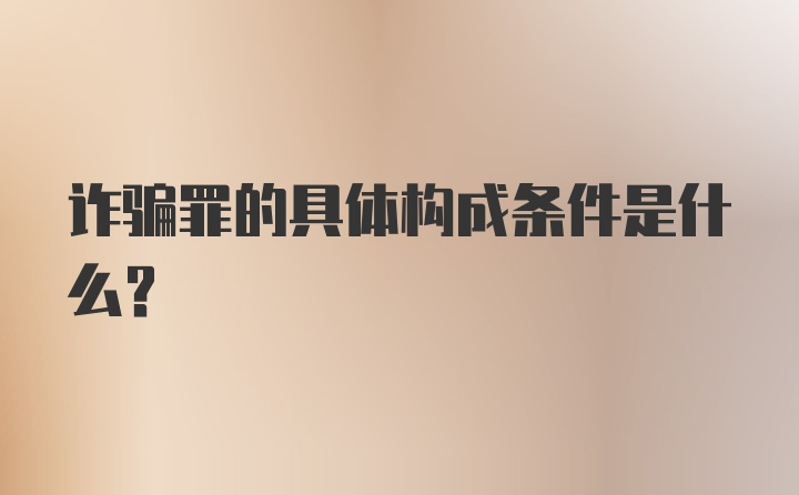 诈骗罪的具体构成条件是什么？