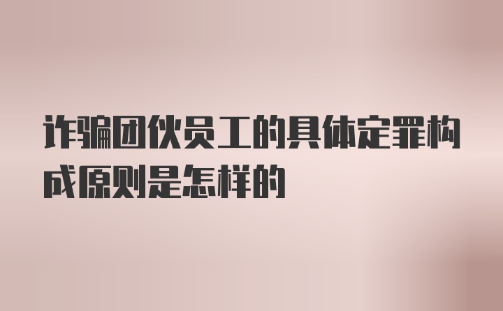 诈骗团伙员工的具体定罪构成原则是怎样的