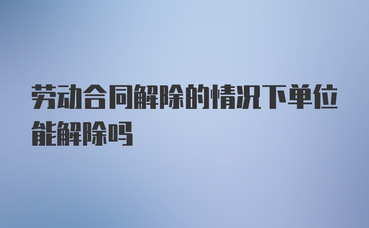 劳动合同解除的情况下单位能解除吗