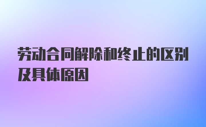 劳动合同解除和终止的区别及具体原因