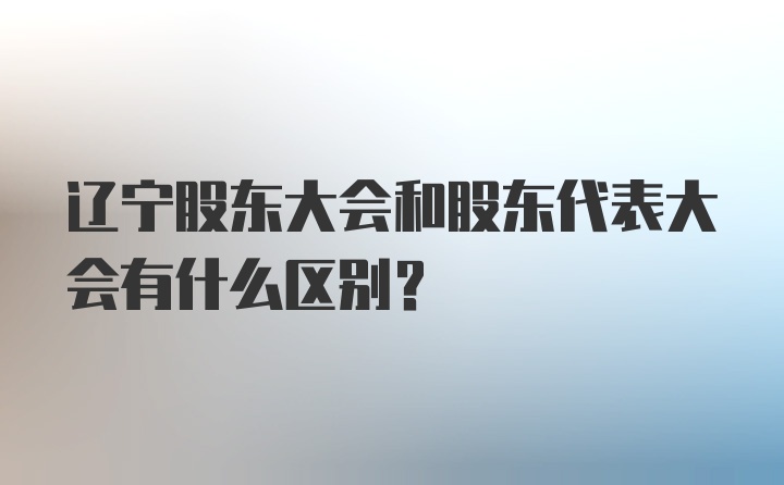 辽宁股东大会和股东代表大会有什么区别?