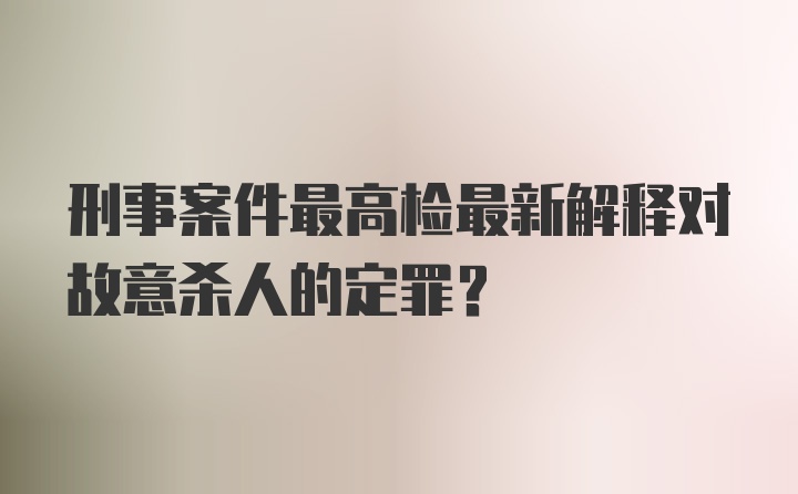 刑事案件最高检最新解释对故意杀人的定罪？