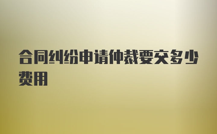 合同纠纷申请仲裁要交多少费用